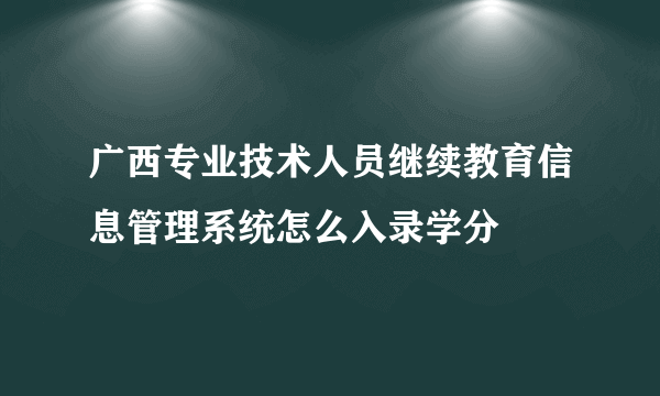 广西专业技术人员继续教育信息管理系统怎么入录学分