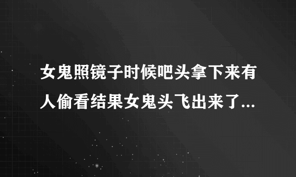 女鬼照镜子时候吧头拿下来有人偷看结果女鬼头飞出来了的电影结果他跑到外面好多人都把头摘下来了