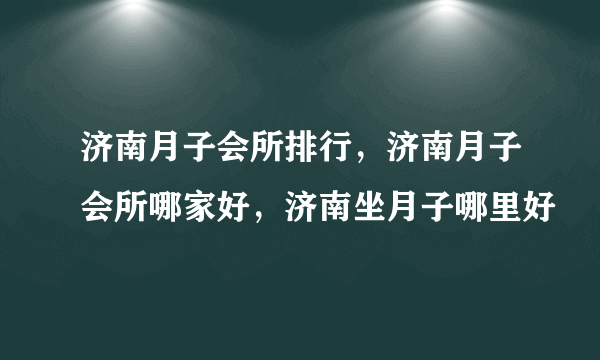 济南月子会所排行，济南月子会所哪家好，济南坐月子哪里好