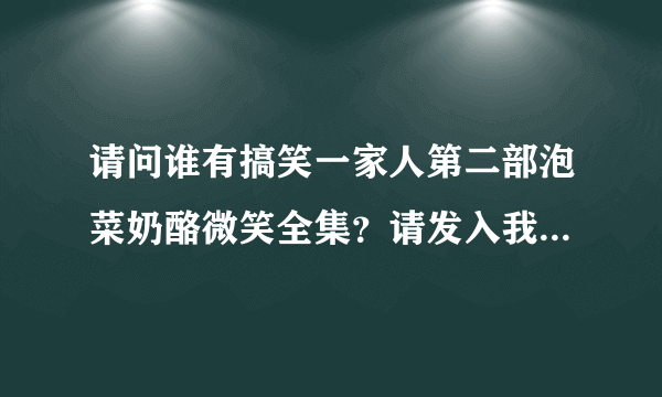 请问谁有搞笑一家人第二部泡菜奶酪微笑全集？请发入我的邮箱：1214821426@qq.com