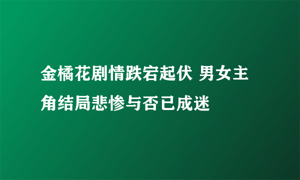 金橘花剧情跌宕起伏 男女主角结局悲惨与否已成迷