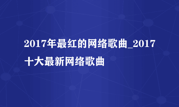 2017年最红的网络歌曲_2017十大最新网络歌曲