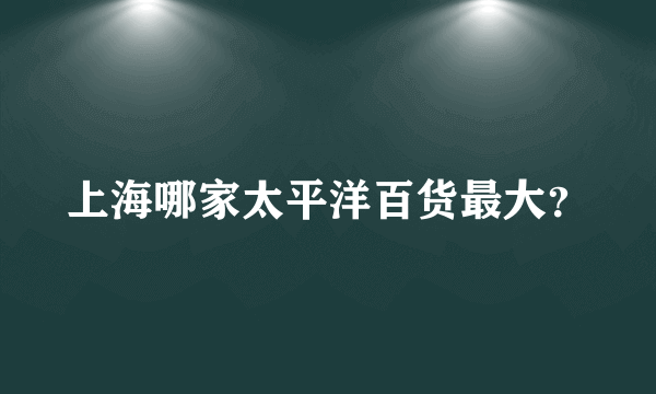 上海哪家太平洋百货最大？