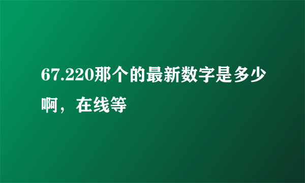 67.220那个的最新数字是多少啊，在线等