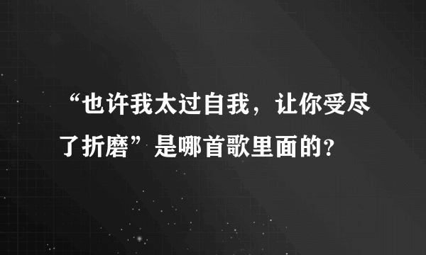 “也许我太过自我，让你受尽了折磨”是哪首歌里面的？