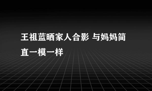 王祖蓝晒家人合影 与妈妈简直一模一样