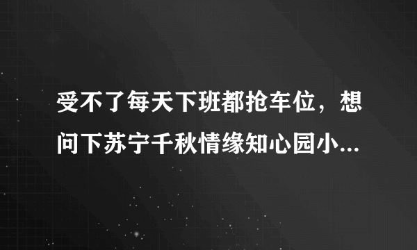 受不了每天下班都抢车位，想问下苏宁千秋情缘知心园小区的停车位能买吗，或者具体怎么租？ - 芝士回答