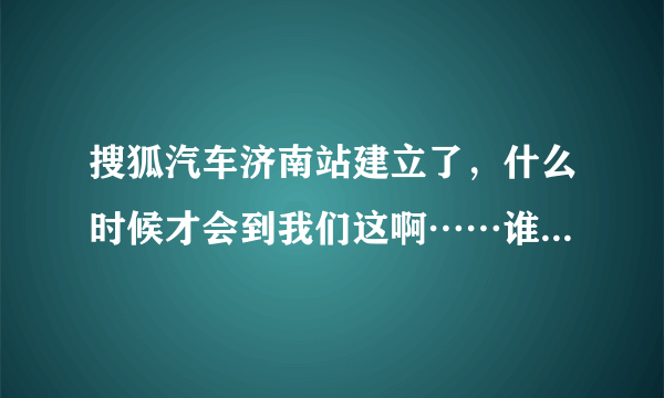 搜狐汽车济南站建立了，什么时候才会到我们这啊……谁知道哪里有搜狐汽车的相关信息啊？