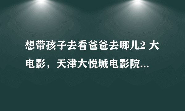 想带孩子去看爸爸去哪儿2 大电影，天津大悦城电影院门票在哪里团购，聚嗨皮亲子活动网能团吗