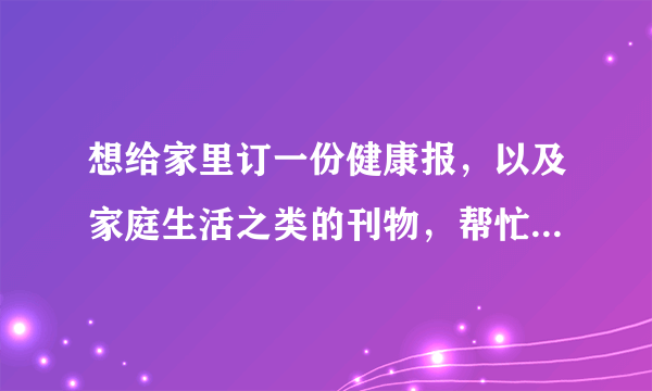 想给家里订一份健康报，以及家庭生活之类的刊物，帮忙推荐一些好的报纸和杂志吧。谢谢。