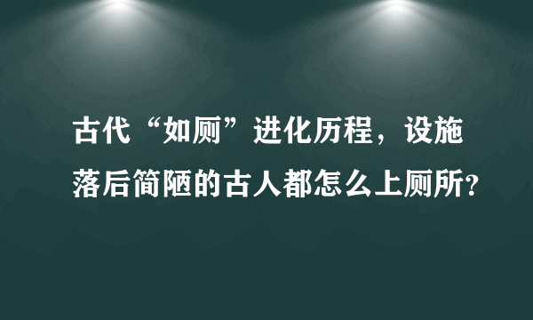 古代“如厕”进化历程，设施落后简陋的古人都怎么上厕所？