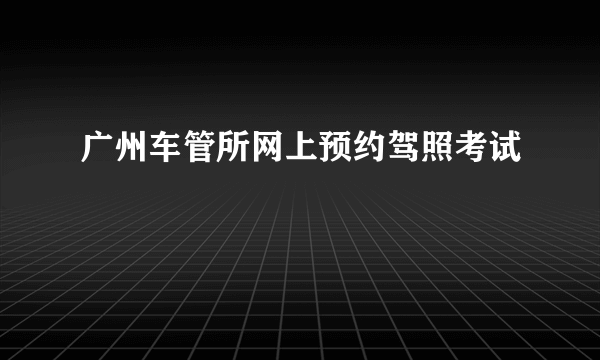 广州车管所网上预约驾照考试