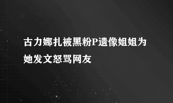 古力娜扎被黑粉P遗像姐姐为她发文怒骂网友