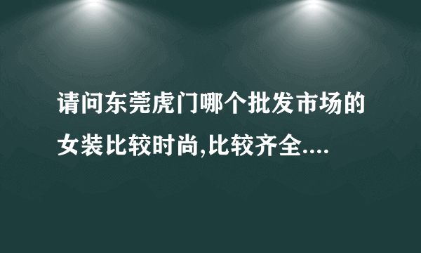 请问东莞虎门哪个批发市场的女装比较时尚,比较齐全.比较多人去的呀.想要批发中高档的女装?