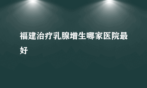 福建治疗乳腺增生哪家医院最好