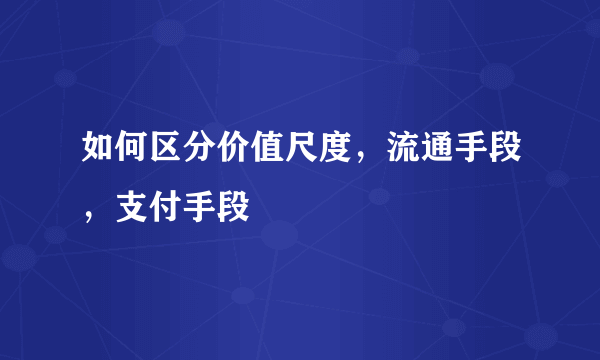 如何区分价值尺度，流通手段，支付手段