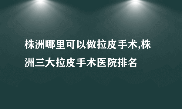 株洲哪里可以做拉皮手术,株洲三大拉皮手术医院排名