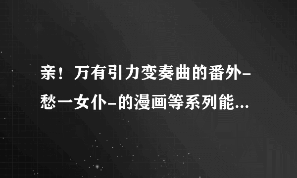 亲！万有引力变奏曲的番外-愁一女仆-的漫画等系列能传我份吗？谢谢！我的邮箱1099329395@qq.com