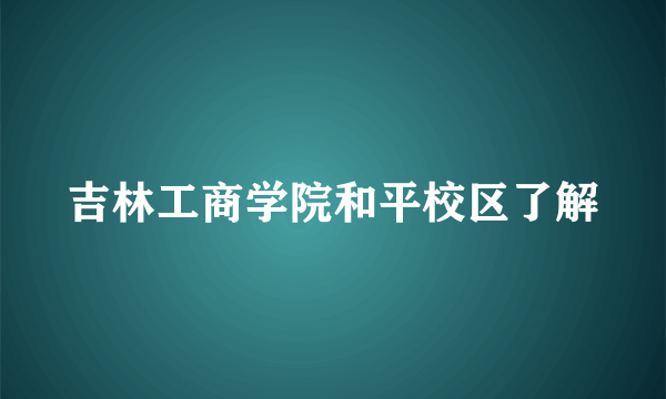 吉林工商学院和平校区了解