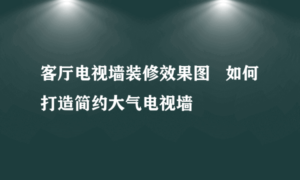 客厅电视墙装修效果图   如何打造简约大气电视墙