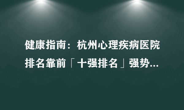 健康指南：杭州心理疾病医院排名靠前「十强排名」强势公开_杭州心理科医院靠谱吗