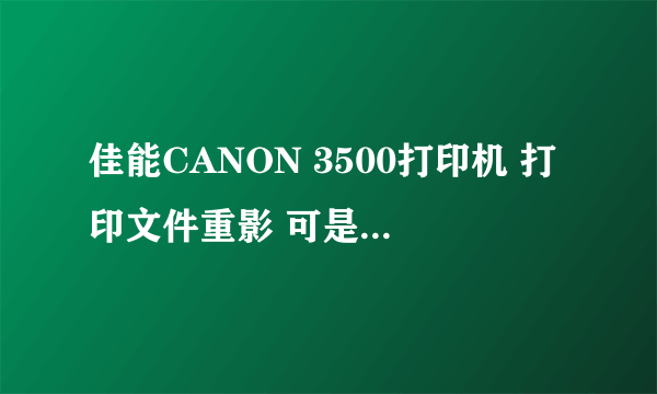 佳能CANON 3500打印机 打印文件重影 可是打印测验页正常