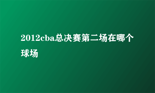 2012cba总决赛第二场在哪个球场