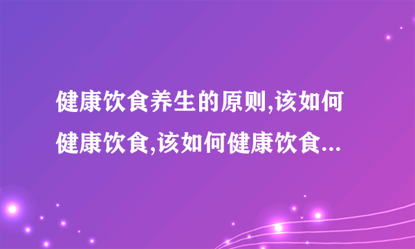 健康饮食养生的原则,该如何健康饮食,该如何健康饮食习惯,日常生活的养生小知识