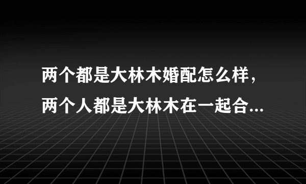 两个都是大林木婚配怎么样，两个人都是大林木在一起合适吗? 男是1988