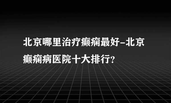 北京哪里治疗癫痫最好-北京癫痫病医院十大排行？