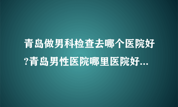 青岛做男科检查去哪个医院好?青岛男性医院哪里医院好【2023男科排名】