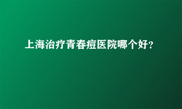 上海治疗青春痘医院哪个好？