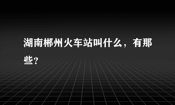 湖南郴州火车站叫什么，有那些？