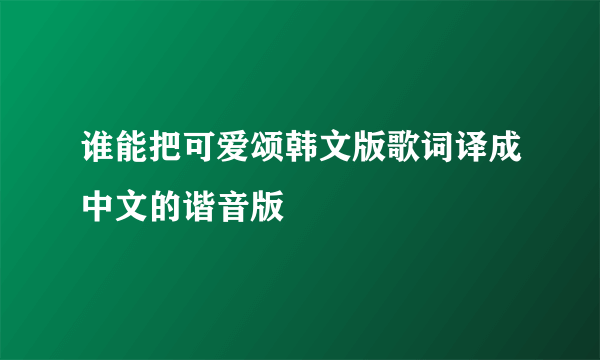 谁能把可爱颂韩文版歌词译成中文的谐音版