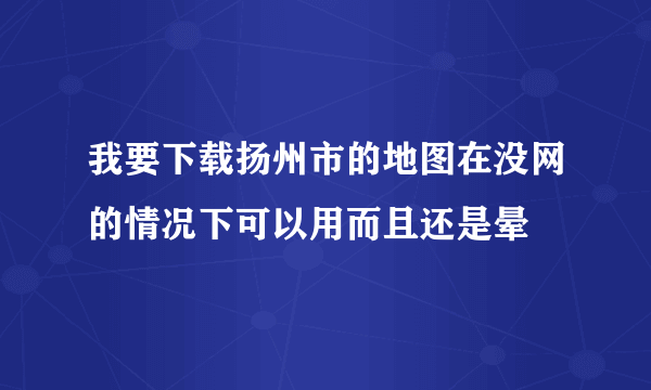 我要下载扬州市的地图在没网的情况下可以用而且还是晕