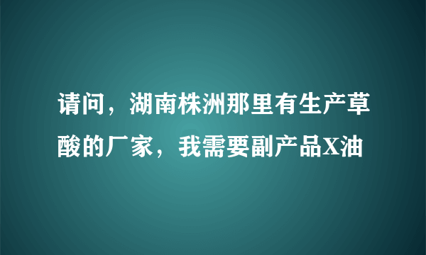 请问，湖南株洲那里有生产草酸的厂家，我需要副产品X油