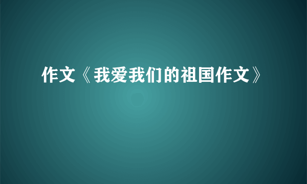 作文《我爱我们的祖国作文》