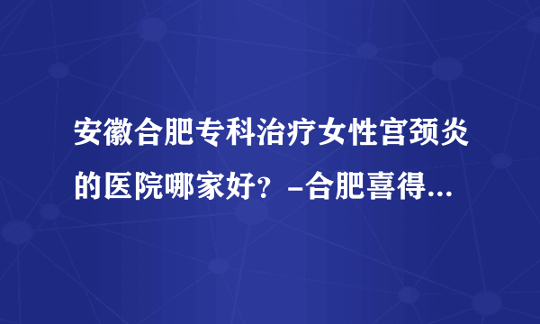 安徽合肥专科治疗女性宫颈炎的医院哪家好？-合肥喜得儿不孕不育医院