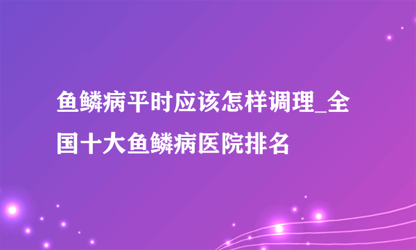 鱼鳞病平时应该怎样调理_全国十大鱼鳞病医院排名