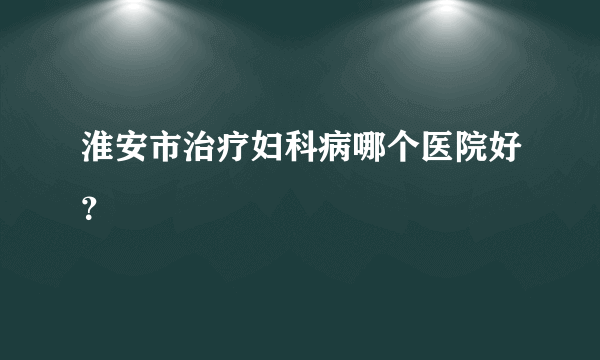 淮安市治疗妇科病哪个医院好？