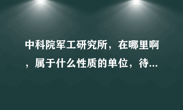 中科院军工研究所，在哪里啊，属于什么性质的单位，待遇如何？