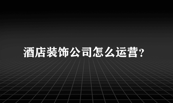 酒店装饰公司怎么运营？