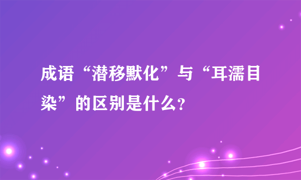 成语“潜移默化”与“耳濡目染”的区别是什么？