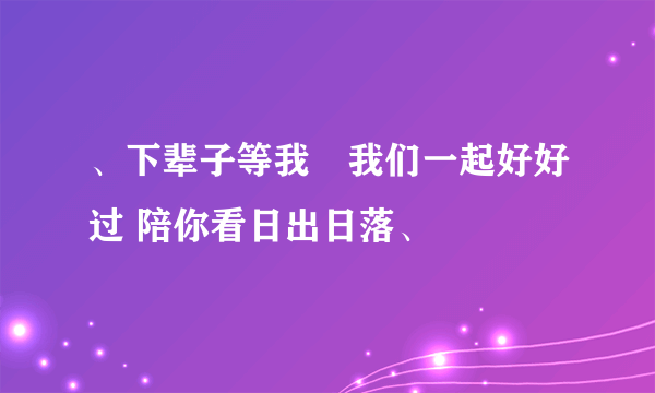 、下辈子等我　我们一起好好过 陪你看日出日落、