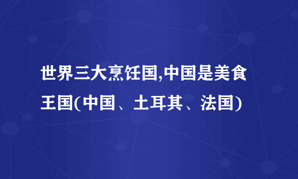 世界三大烹饪国,中国是美食王国(中国、土耳其、法国)