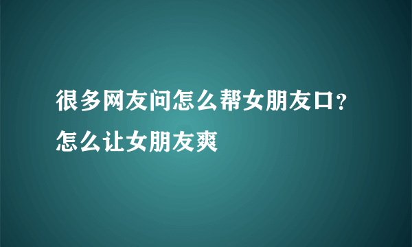 很多网友问怎么帮女朋友口？怎么让女朋友爽