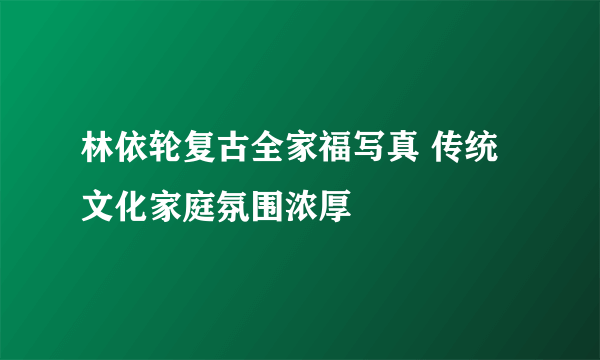 林依轮复古全家福写真 传统文化家庭氛围浓厚