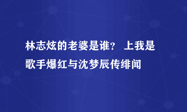 林志炫的老婆是谁？ 上我是歌手爆红与沈梦辰传绯闻