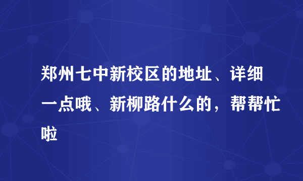 郑州七中新校区的地址、详细一点哦、新柳路什么的，帮帮忙啦