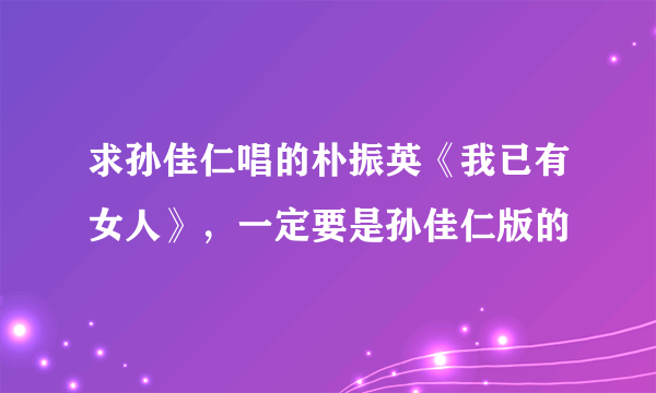 求孙佳仁唱的朴振英《我已有女人》，一定要是孙佳仁版的